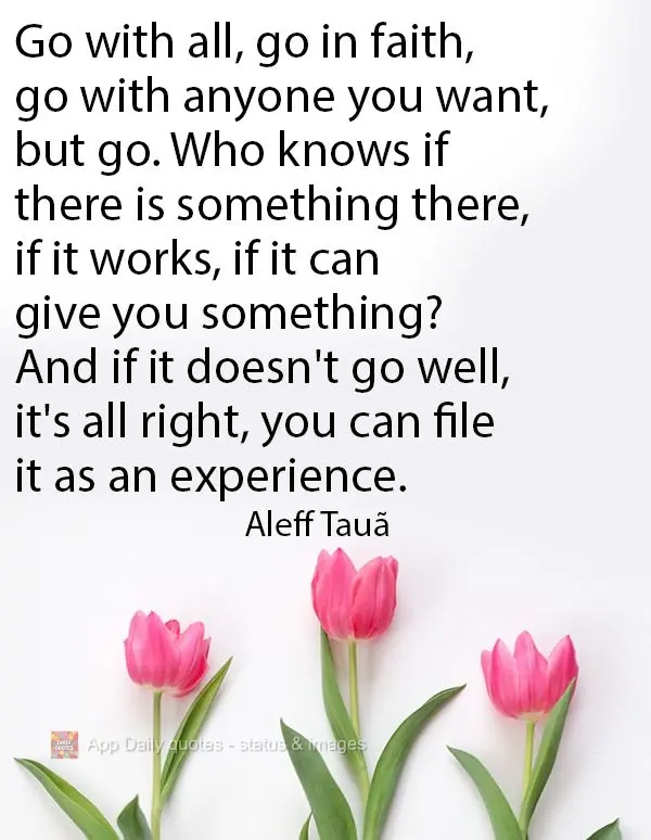 Go with all, go in faith, go with anyone you want, but go. Who knows if there is something there, if it works, if it can give you something? And if it do...