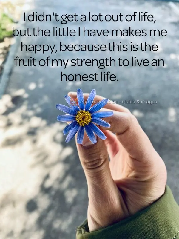I haven't gained a lot in life, but the little I have makes me happy, because this is the fruit of my strength to live an honest life.