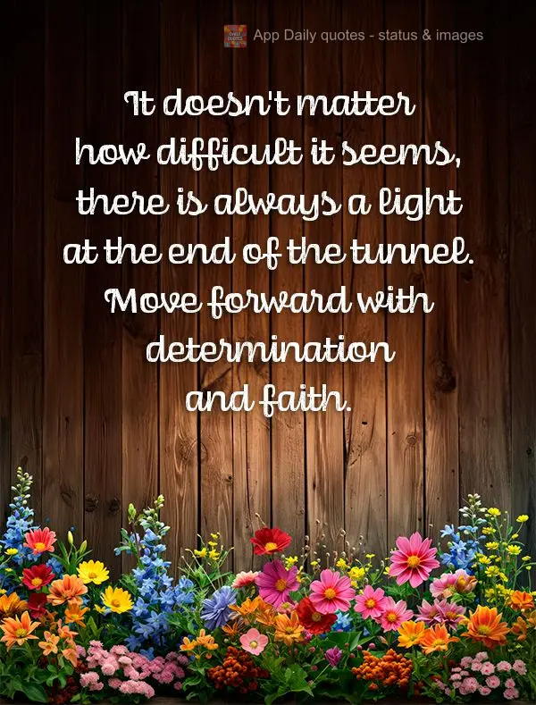 It doesn't matter how difficult it seems, there is always a light at the end of the tunnel. Move forward with determination and faith.