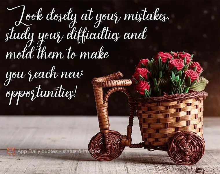 Look closely at your mistakes, study your difficulties, and mold them to help you reach new opportunities!