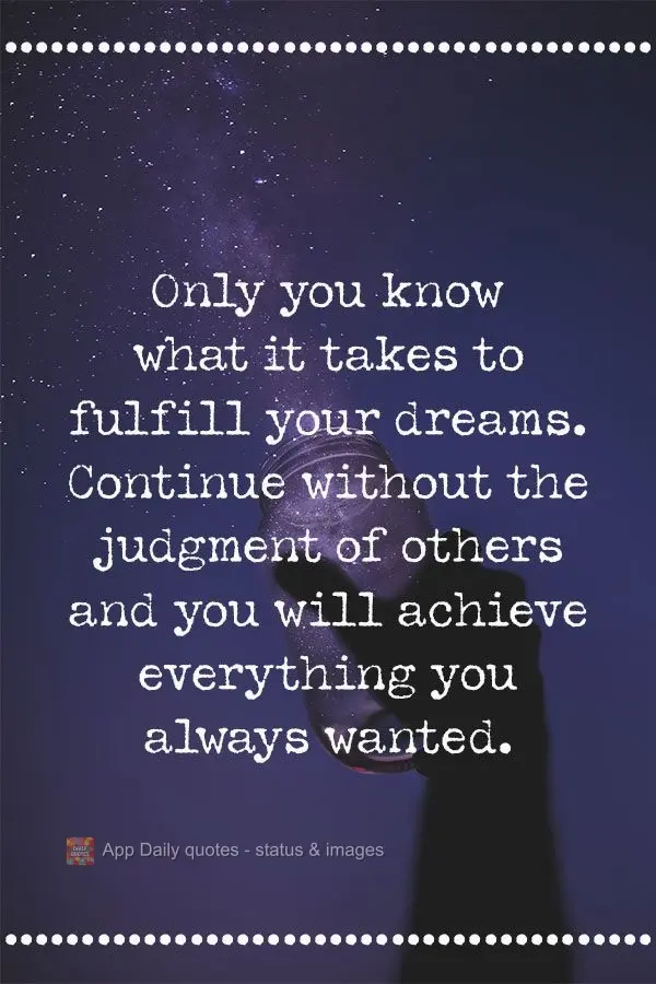 Only you know what it takes to fulfill your dreams. Keep going despite the judgment from others, and you will achieve everything you have always wanted....