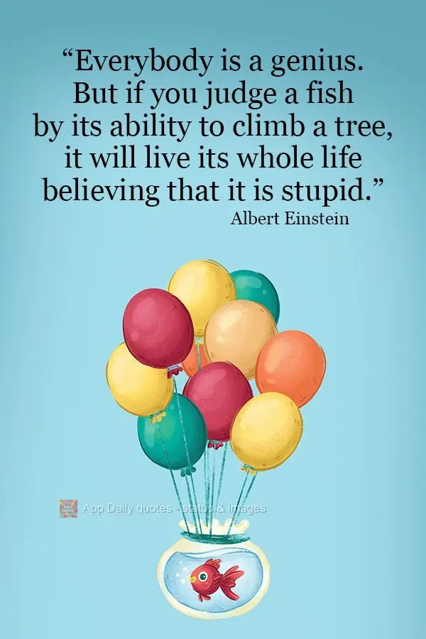 “We are all geniuses. But if you judge a fish by its ability to climb a tree, it will live its whole life believing that it is stupid.” Albert Einste...