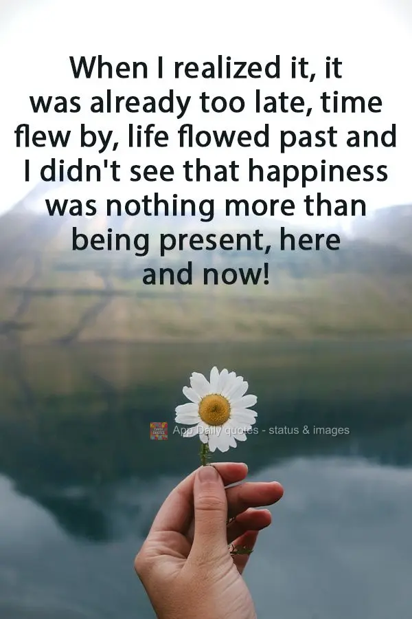 When I realized it, it was already too late, time flew by, life flowed past and I didn't see that happiness was nothing more than being present, here and...