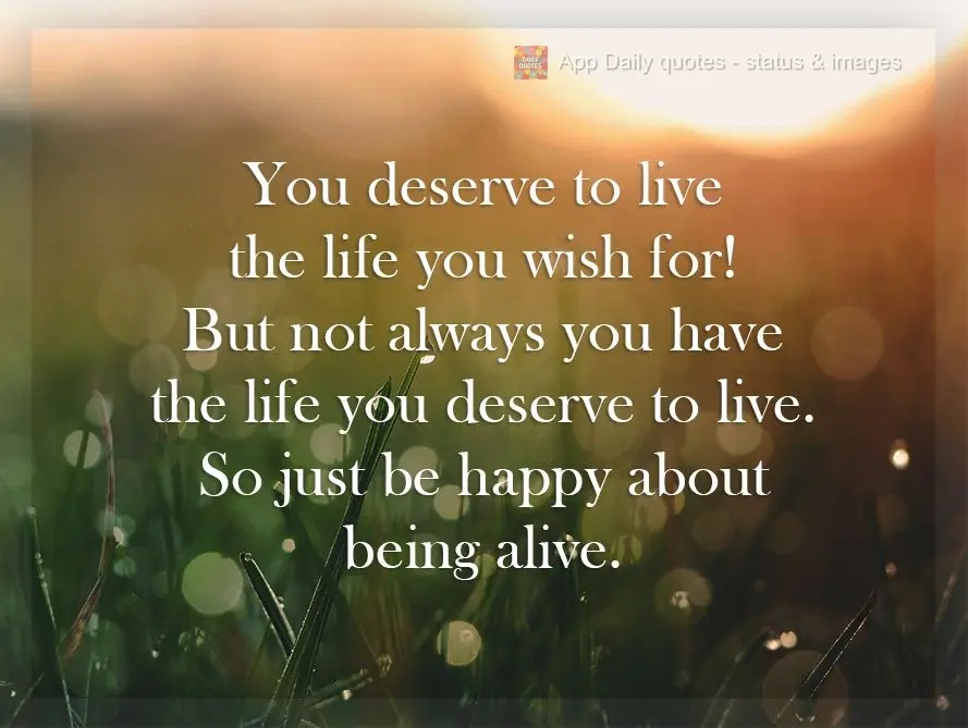You deserve to live the life you wish for! But you don't always have the life you deserve to live. So just be happy for the ability to be alive.