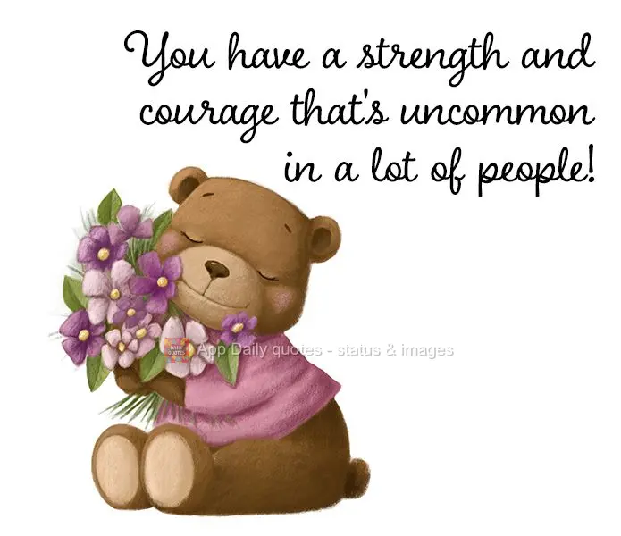 You have a strength and courage that's uncommon in a lot of people!