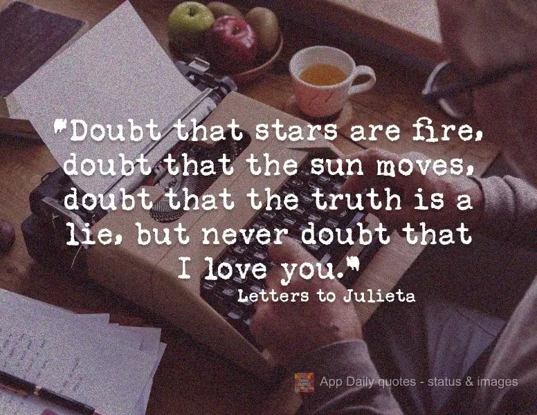 "Doubt that stars are fire, doubt that the sun moves, doubt that the truth is the truth, but never doubt that I love you." Letters to Julieta