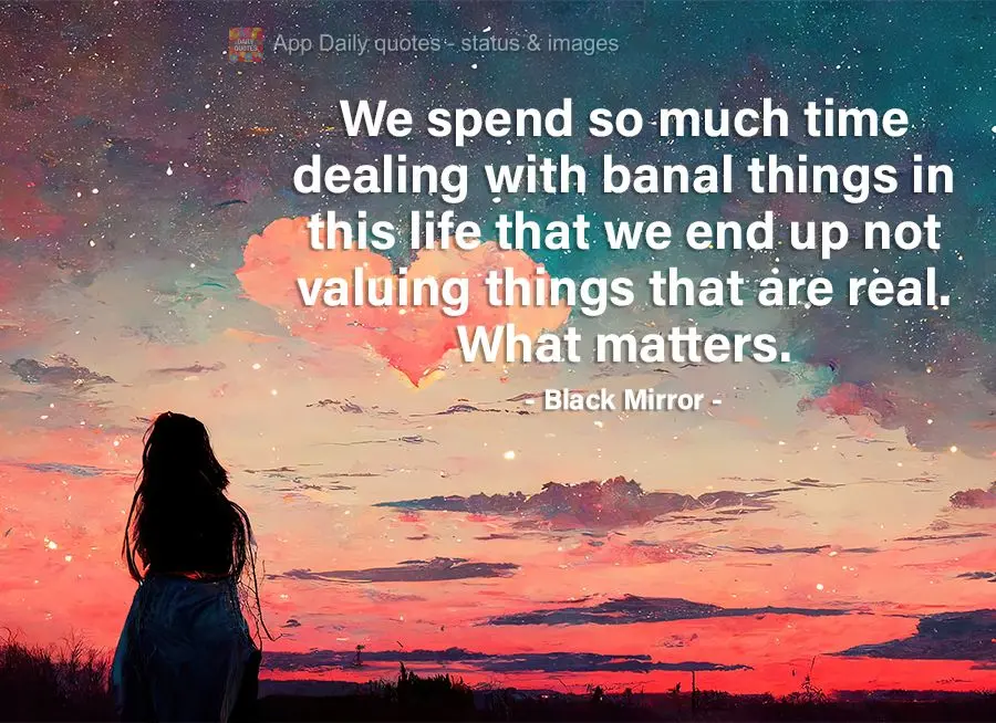 We spend so much time dealing with banal things in this life that we end up not valuing the things that are real. Things that matter. Black Mirror