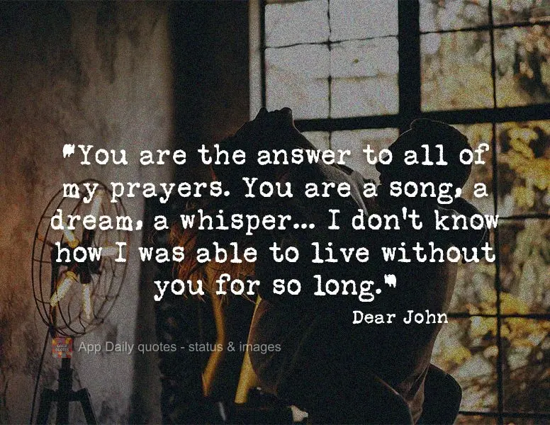 "You are the answer to all of my prayers. You are a song, a dream, a whisper... I don't know how I was able to live without you for so long." Dear John...