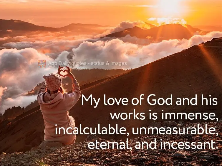 My love of God and his works is immense, incalculable, unmeasurable, eternal, and incessant.
