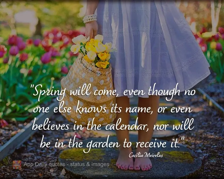 "Spring will come, even though no one else knows its name, or even believes the calendar, nor will be in the garden to receive it."  Cecília Meireles