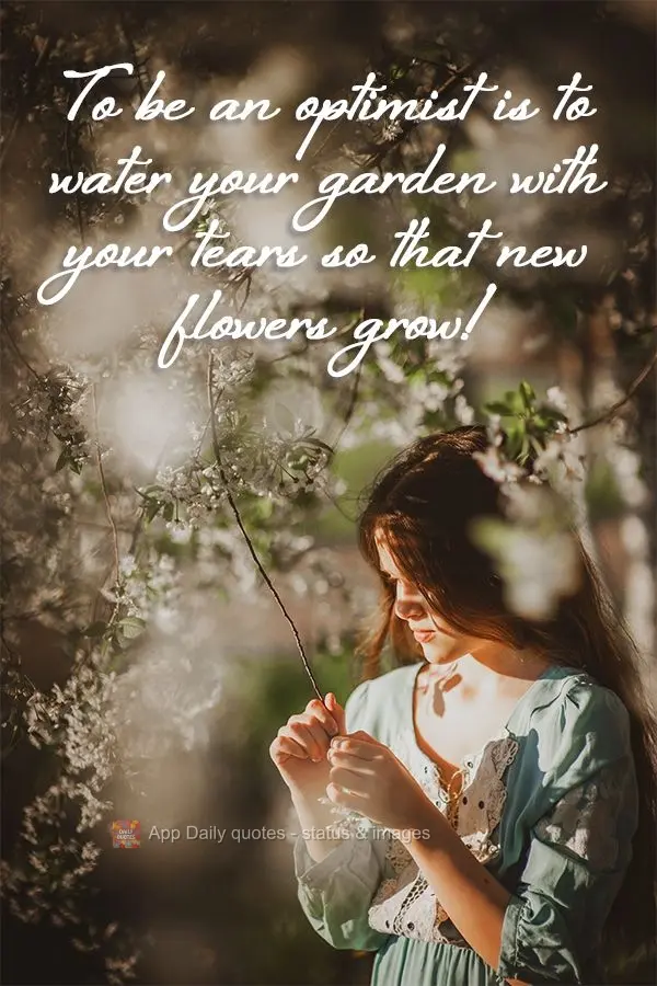 To be an optimist is to water your garden with your tears so that new flowers grow!