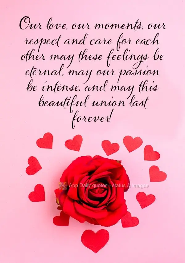 Our love, our moments, our respect and care for each other, may these feelings be eternal, may our passion be intense, and may this beautiful union last ...