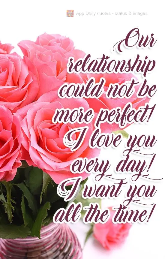 Our relationship could not be more perfect! I love you every day! I want you all the time!