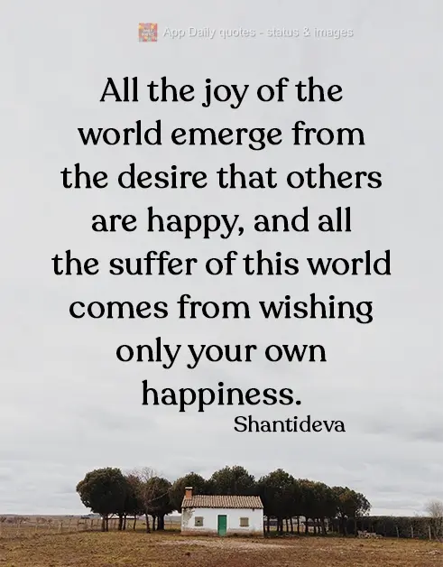 All the joy in the world sprouts from the desire for others' happiness, and all the suffering in this world comes from wishing only for one's own happine...