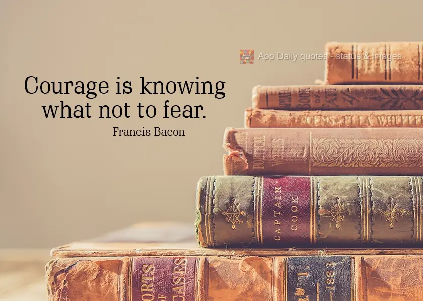 Courage is knowing what not to fear.  Francis Bacon