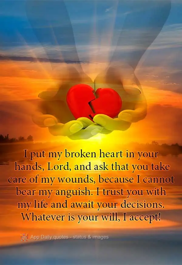 I place my broken heart into your hands, Lord, and ask that you heal my wounds, because I cannot bear my anguish. I trust you with my life and await your...