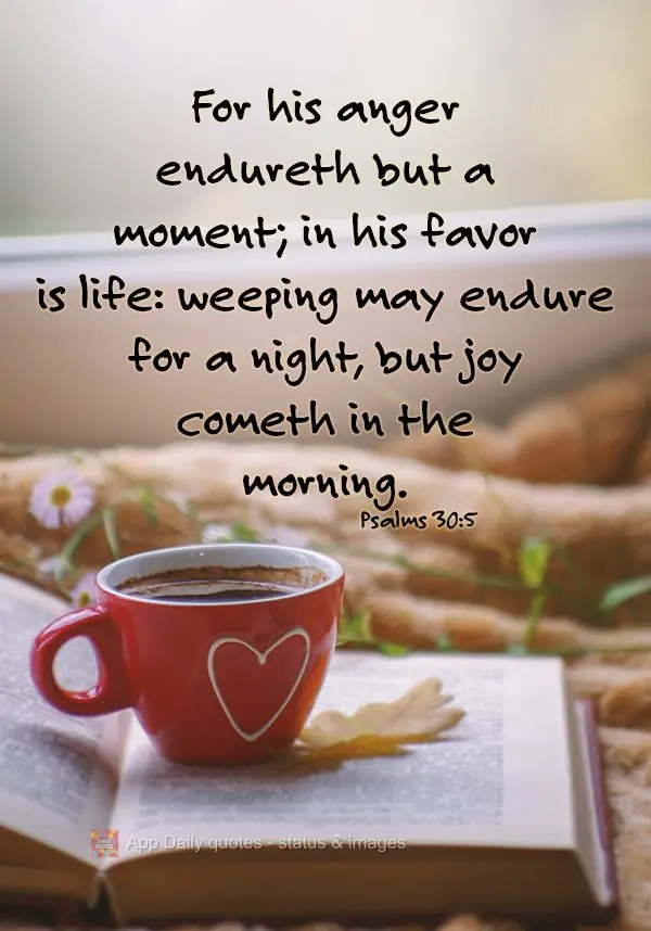 For his anger endureth but a moment; in his favor is life: weeping may endure for a night, but joy cometh in the morning. Psalms 30:5