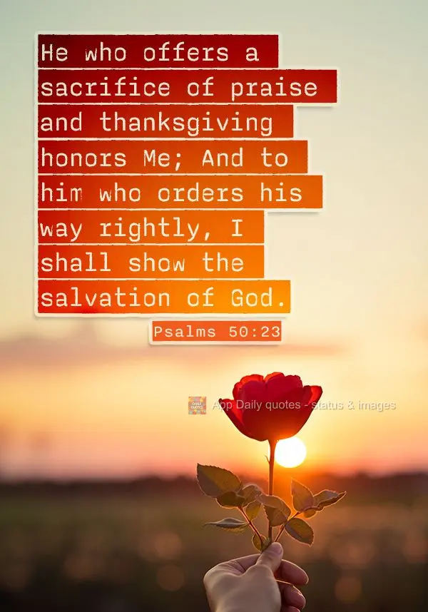 He who offers a sacrifice of praise and thanksgiving honors Me; And to him who orders his way rightly, I shall show the salvation of God. Psalms 50:23