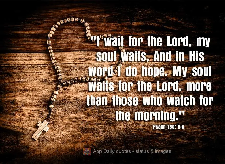 "I wait for the Lord, my soul waits, And in His word I do hope. My soul waits for the Lord, more than those who watch for the morning." Psalm 130: 5-6