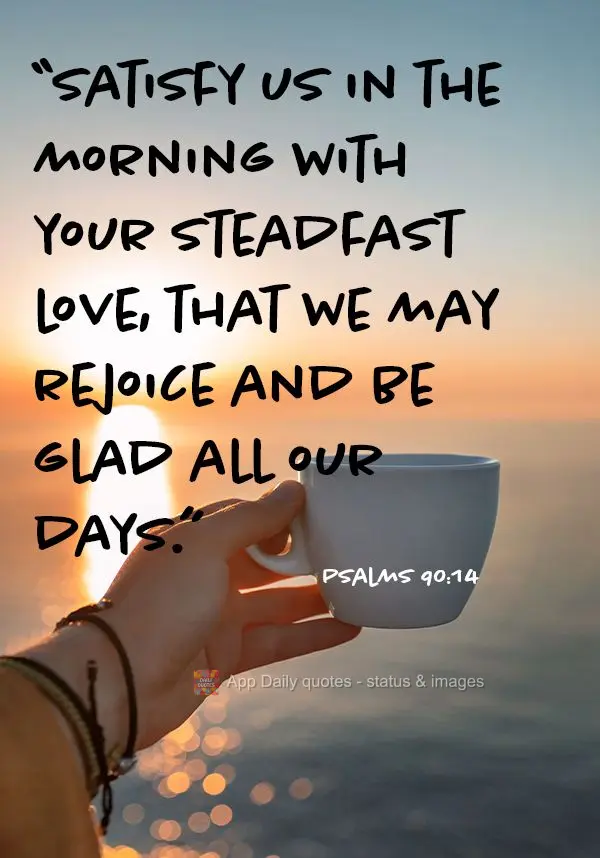 “Satisfy us in the morning with your steadfast love, that we may rejoice and be glad all our days.” Psalms 90:14