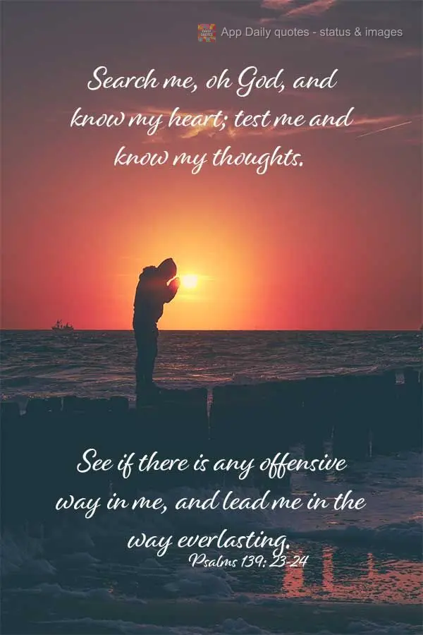 Search me, oh God, and know my heart; test me and know my thoughts. See if there is any offensive way in me, and lead me in the way everlasting. Psalms 1...