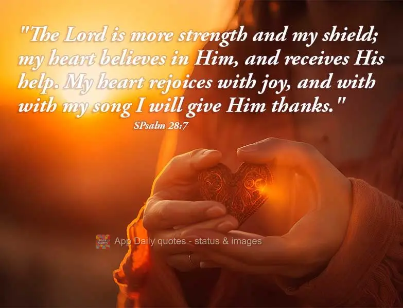 "The Lord is my strength and my shield; my heart believes in Him, and receives His help. My heart rejoices with joy, and with my song, I will give thanks...