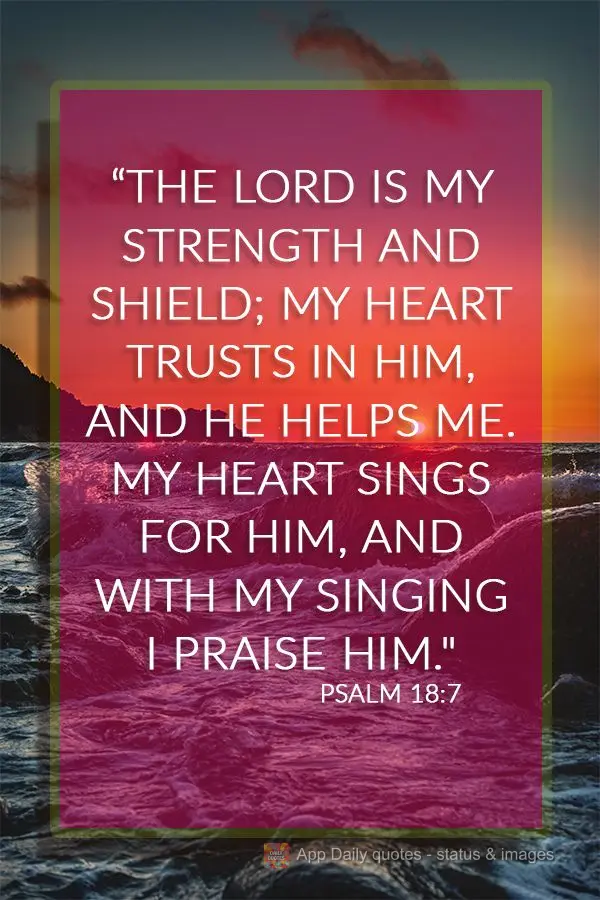 "The Lord is my strength and shield; my heart trusts in Him, and He helps me. My heart sings for Him, and with my singing I praise Him." Psalm 18:7
