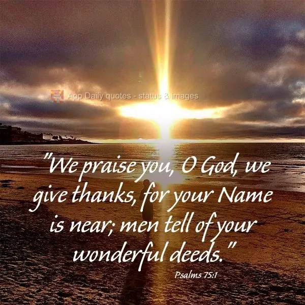 "We praise you, O God, we give thanks, for your Name is near; men tell of your wonderful deeds." Psalms 75:1