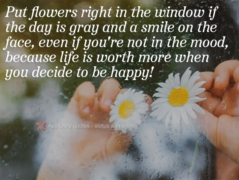 Put flowers in the window if the day is gray and a smile on your face, even if you're not in the mood, because life is worth more when you decide to be h...