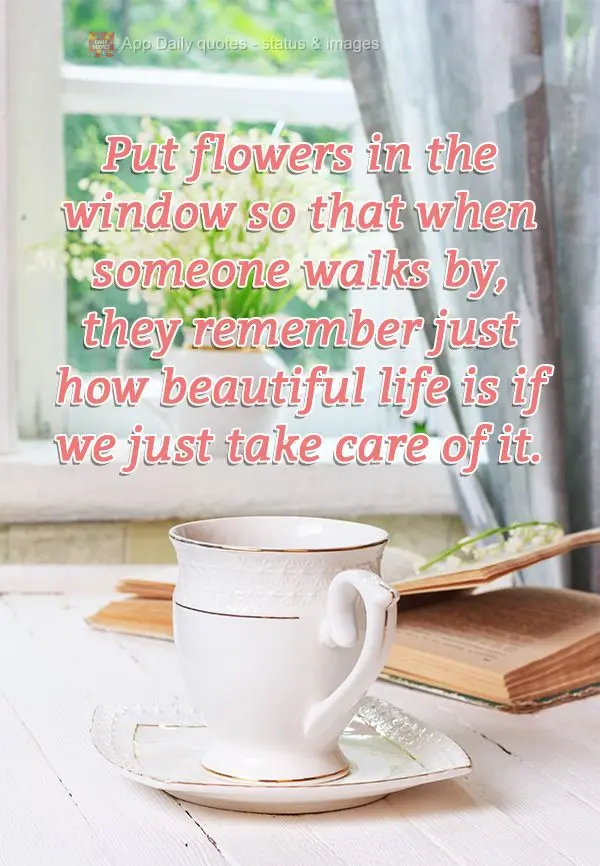 Put flowers in the window so that when someone walks by, they remember just how beautiful life is when we just take care of it.