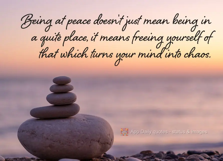 Being at peace doesn't just mean being in a quiet place, it means freeing yourself of that which turns your mind into chaos.