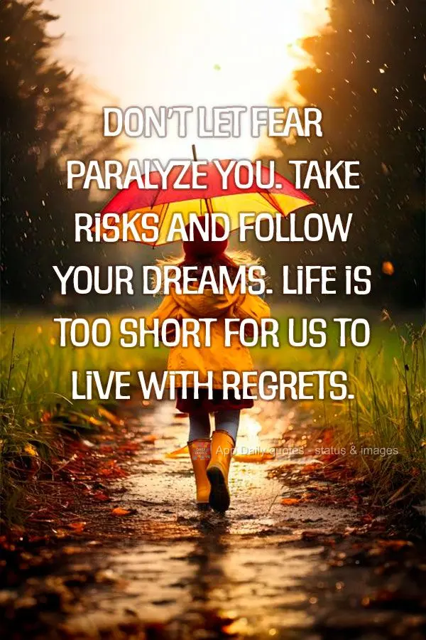 Don't let fear paralyze you. Take risks and follow your dreams. Life is too short for us to live with regrets.