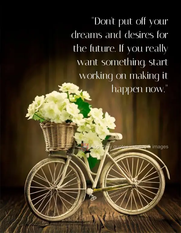 "Don't put off your dreams and desires for the future. If you really want something, start working on making it happen now."