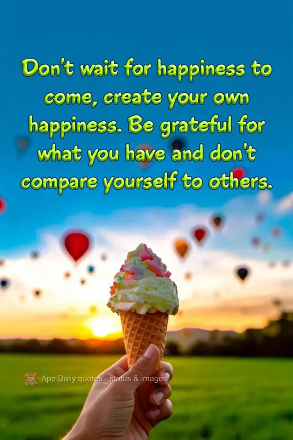 Don't wait for happiness to come, create your own happiness. Be grateful for what you have and don't compare yourself to others.