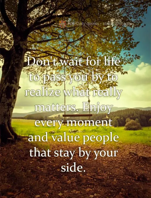 Don't wait for life to pass you by to realize what really matters. Enjoy every moment and value people that stay by your side.
