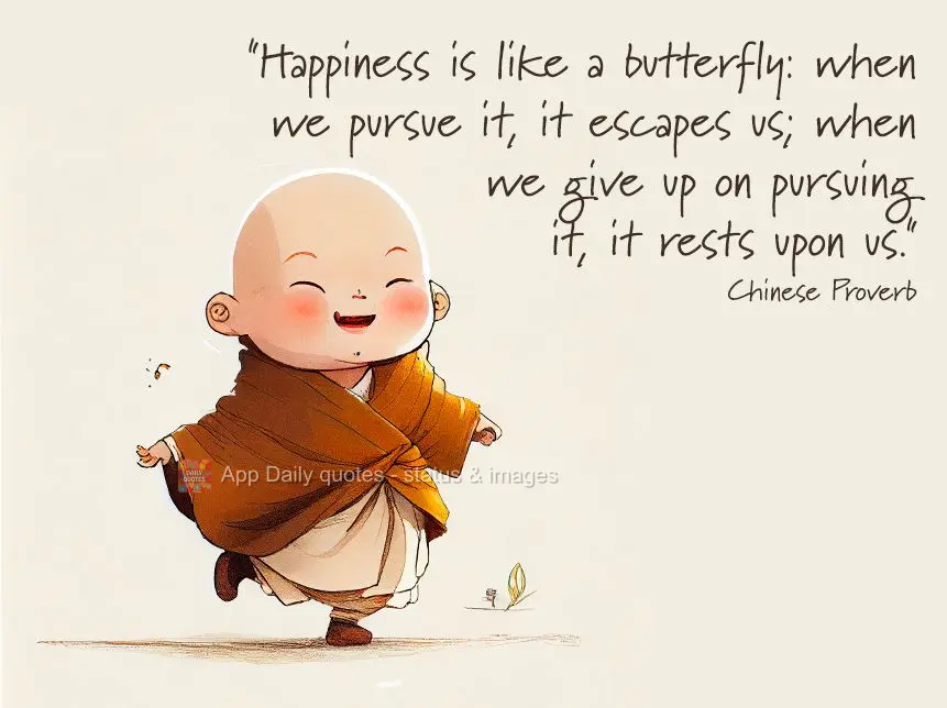"Happiness is like a butterfly: when we pursue it, it escapes us; when we give up on pursuing it, it lands on us." Chinese Proverb