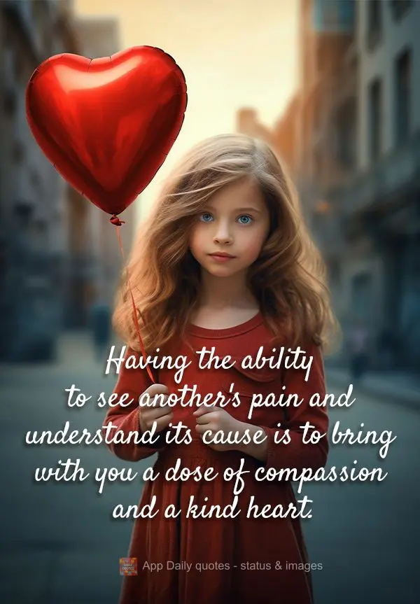 Having the ability to see another's pain and understand its cause is to bring with you a dose of compassion and a kind heart.