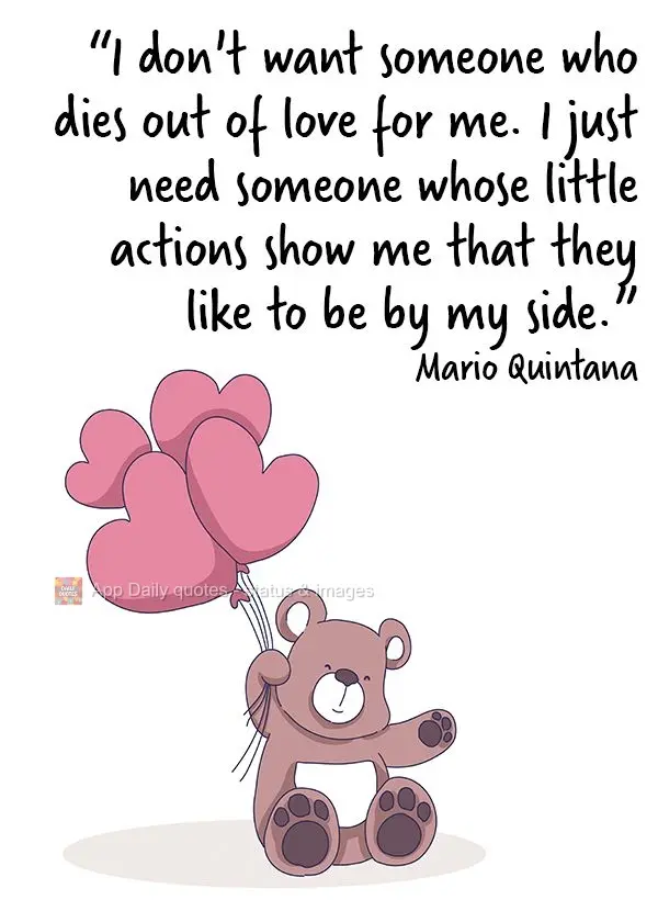 "I don't want someone to die with love for me. I just need someone whose little actions show me that they like to be by my side." Mario Quintana