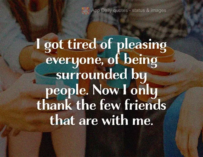 I got tired of pleasing everyone, of being surrounded by people. Now I only thank the few friends that are with me.