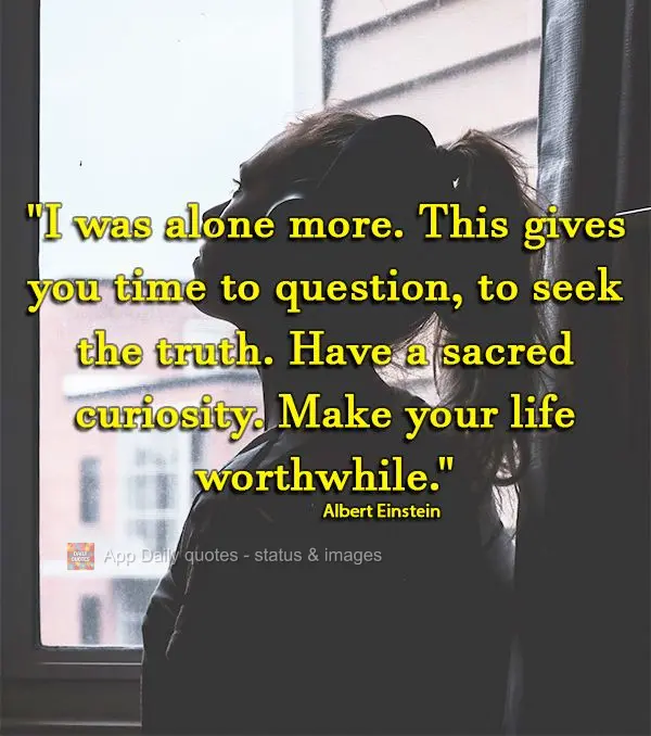 "I was alone more. This gives you time to question, to seek the truth. Have a sacred curiosity. Make your life worthwhile." Albert Einstein