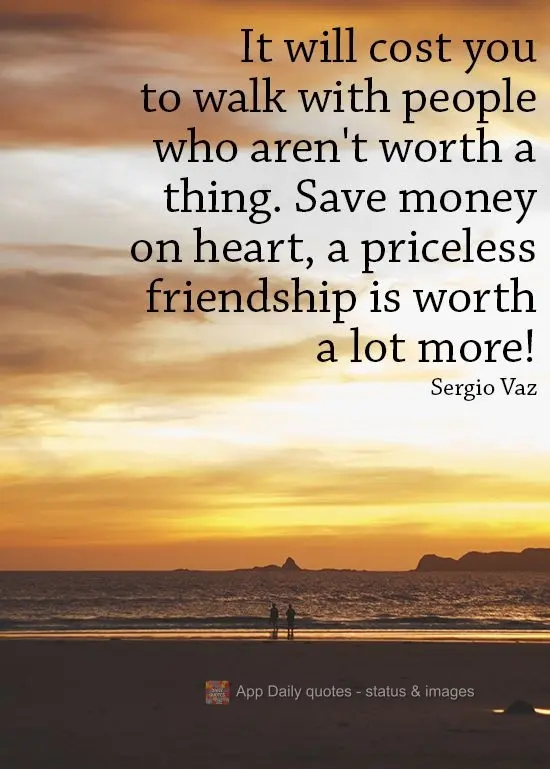 It will cost you a lot to walk with people who aren't worth anything. Save your heart for a priceless friendship that's worth a lot more!  Sergio Vaz