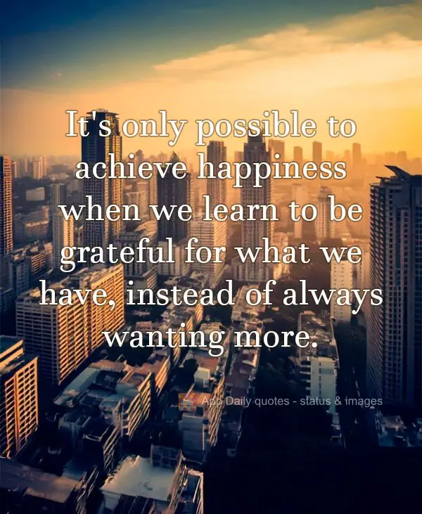 It's only possible to achieve happiness when we learn to be grateful for what we have, instead of always wanting more.