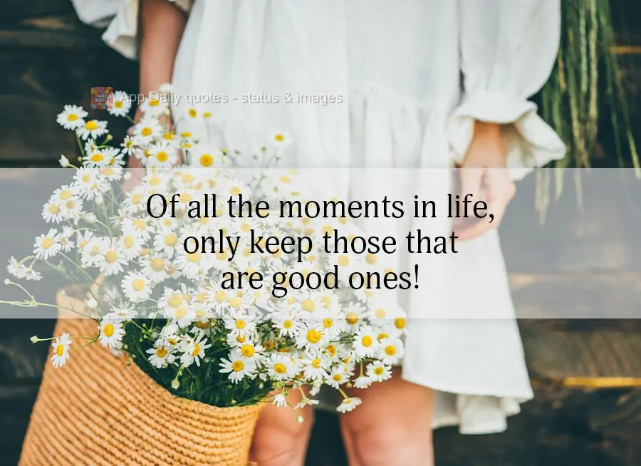 Of all the moments in life, only keep those that are good ones!