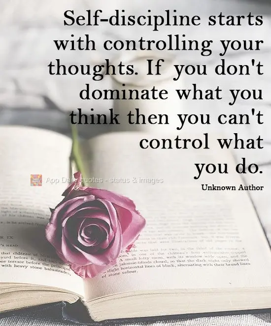 Self-discipline starts with controlling your thoughts. If you don't dominate how you think, then you can't control what you do.   Unknown Author