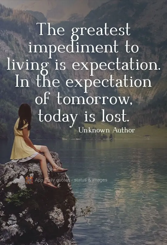 The greatest impediment to living is expectation. In the expectation of tomorrow, today is lost. Unknown Author
