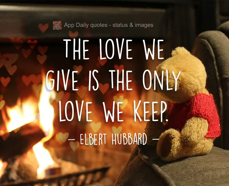 The love we give is the only love we keep. Elbert Hubbard