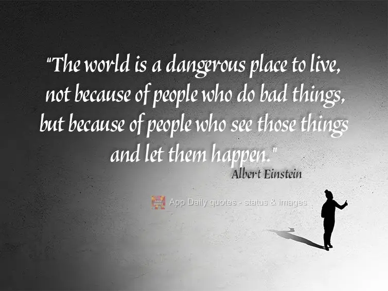 "The world is a dangerous place to live, not because of people who do bad things, but because of people who see those things and let them happen." Albert...