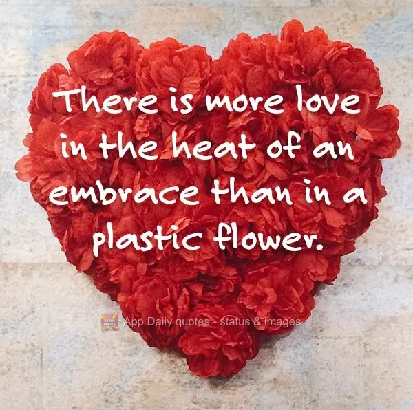 There is more love in the heat of an embrace than in a plastic flower.