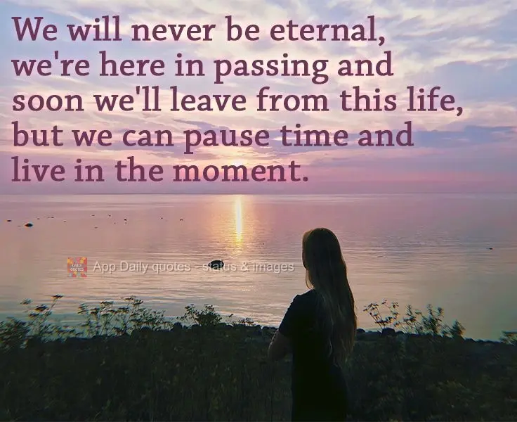 We will never be eternal. We're here in passing, and soon we'll leave this life, but we can pause time and live in the moment. 