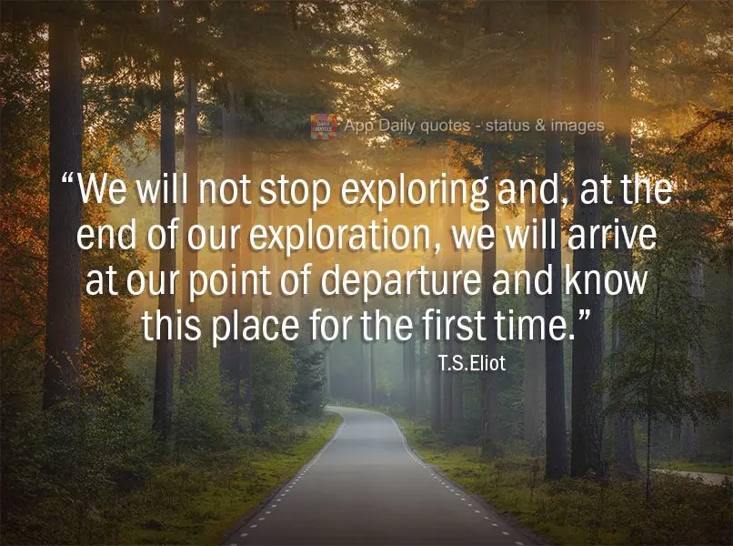 "We will not stop exploring and, at the end of our adventure, we will arrive at our point of departure and know this place for the first time." T.S.Eliot...